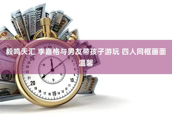 毅鸣天汇 李嘉格与男友带孩子游玩 四人同框画面温馨