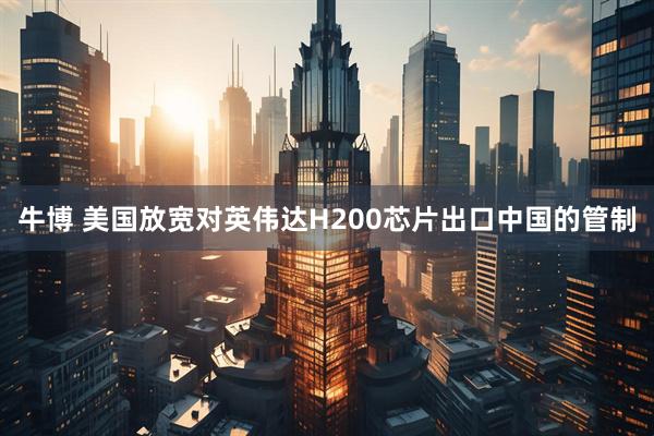 牛博 美国放宽对英伟达H200芯片出口中国的管制