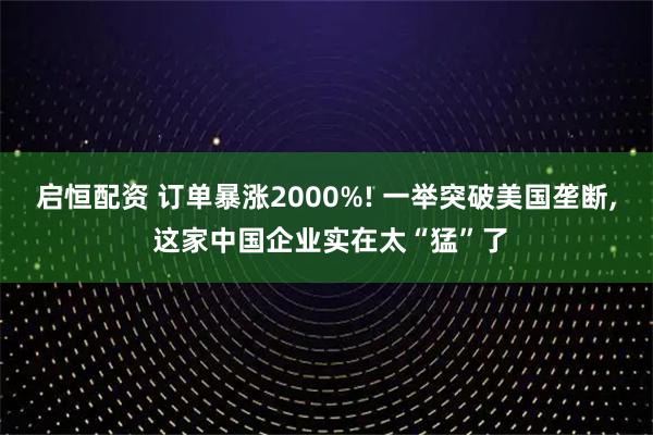 启恒配资 订单暴涨2000%! 一举突破美国垄断, 这家中国企业实在太“猛”了