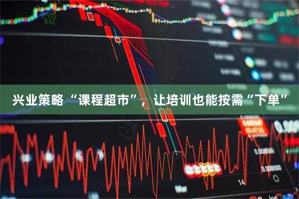 兴业策略 “课程超市”，让培训也能按需“下单”