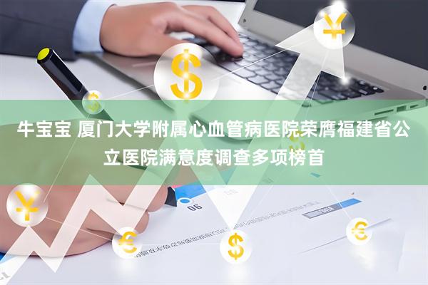 牛宝宝 厦门大学附属心血管病医院荣膺福建省公立医院满意度调查多项榜首