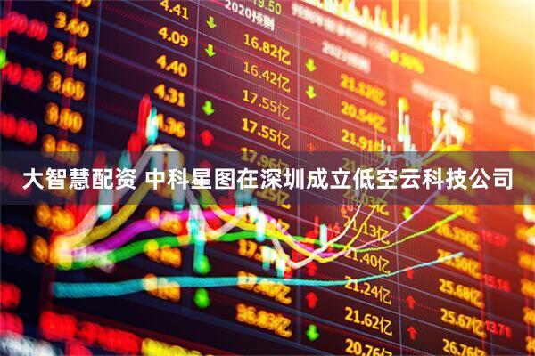 大智慧配资 中科星图在深圳成立低空云科技公司