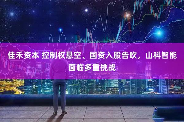 佳禾资本 控制权悬空、国资入股告吹，山科智能面临多重挑战