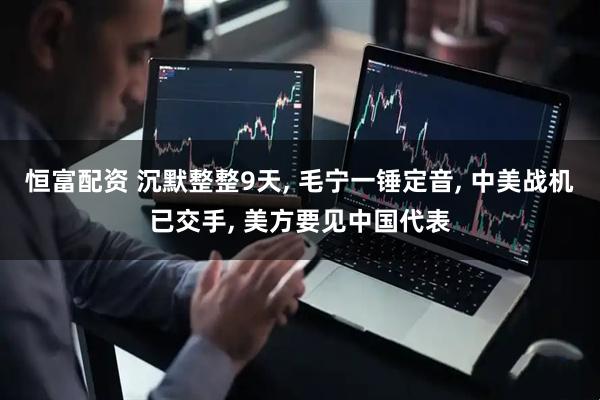 恒富配资 沉默整整9天, 毛宁一锤定音, 中美战机已交手, 美方要见中国代表