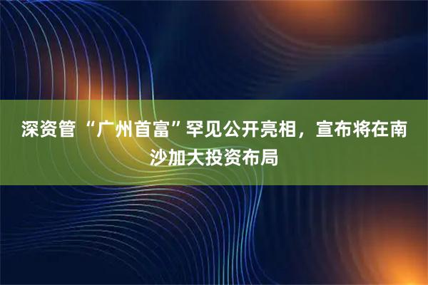 深资管 “广州首富”罕见公开亮相，宣布将在南沙加大投资布局