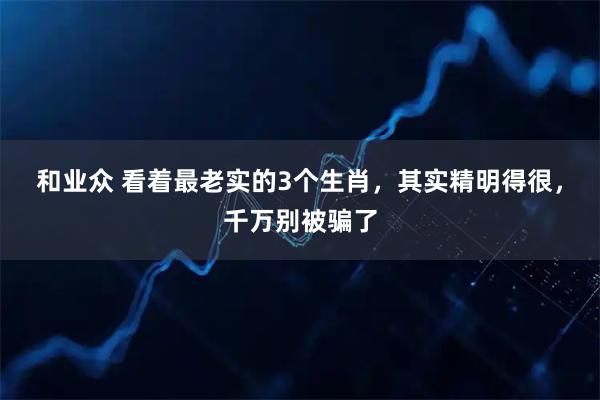 和业众 看着最老实的3个生肖，其实精明得很，千万别被骗了